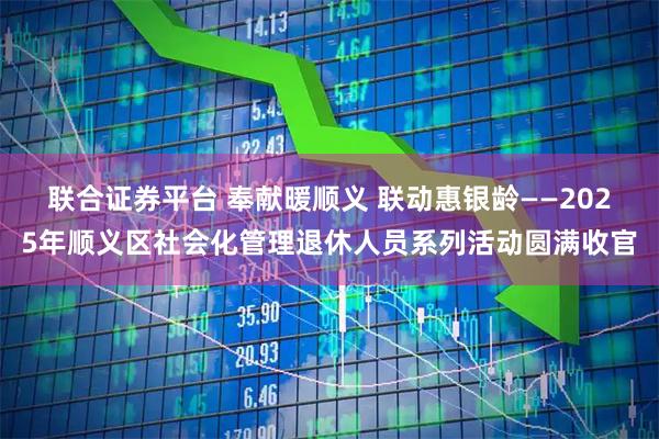 联合证券平台 奉献暖顺义 联动惠银龄——2025年顺义区社会化管理退休人员系列活动圆满收官