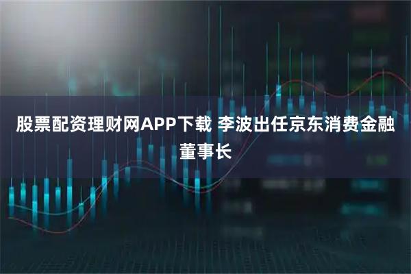 股票配资理财网APP下载 李波出任京东消费金融董事长