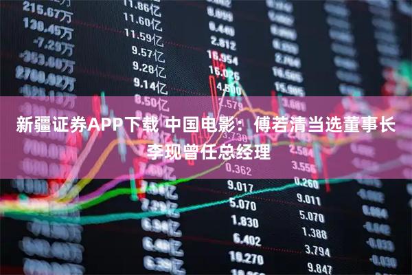 新疆证券APP下载 中国电影：傅若清当选董事长 李现曾任总经理