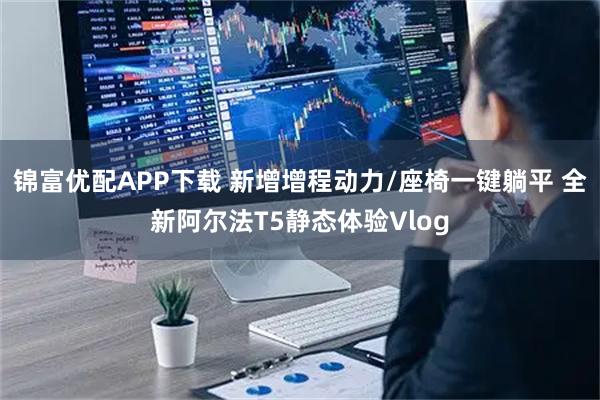 锦富优配APP下载 新增增程动力/座椅一键躺平 全新阿尔法T5静态体验Vlog