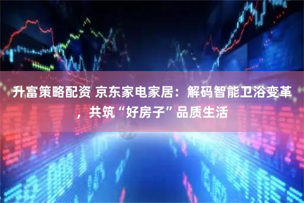 升富策略配资 京东家电家居:解码智能卫浴变革,共筑“好房子”品质生活