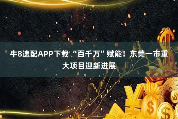 牛8速配APP下载 “百千万”赋能!东莞一市重大项目迎新进展