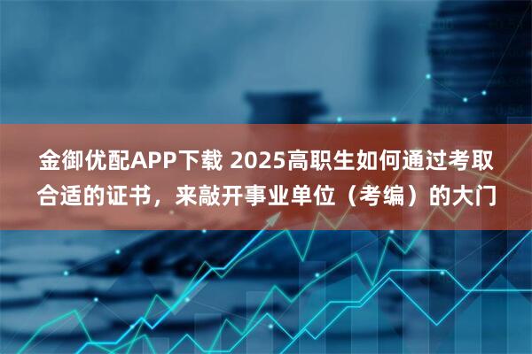 金御优配APP下载 2025高职生如何通过考取合适的证书，来敲开事业单位（考编）的大门