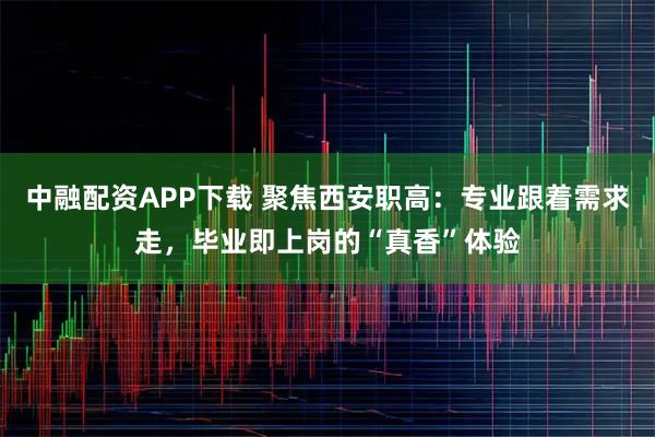 中融配资APP下载 聚焦西安职高：专业跟着需求走，毕业即上岗的“真香”体验