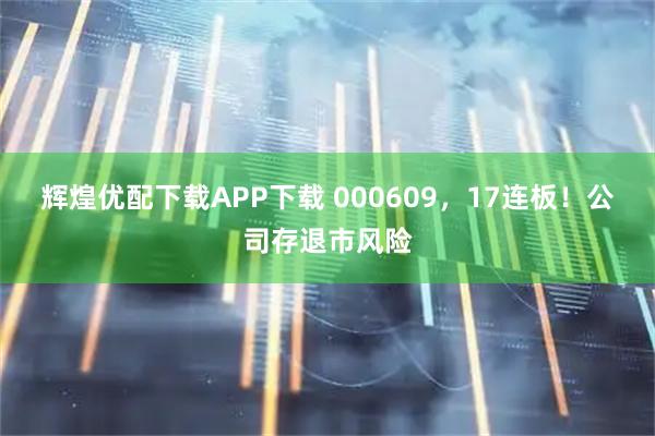 辉煌优配下载APP下载 000609，17连板！公司存退市风险