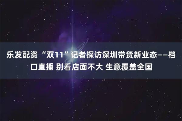 乐发配资 “双11”记者探访深圳带货新业态——档口直播 别看店面不大 生意覆盖全国