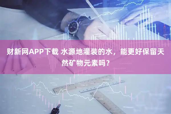财新网APP下载 水源地灌装的水，能更好保留天然矿物元素吗？