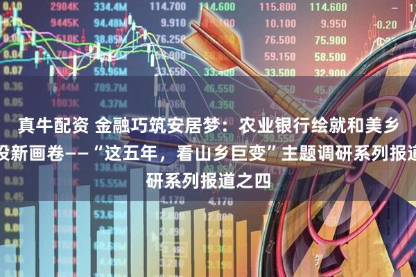 真牛配资 金融巧筑安居梦:农业银行绘就和美乡村建设新画卷——“这五年,看山乡巨变”主题调研系列报道之四