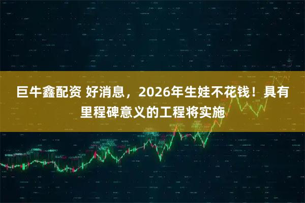 巨牛鑫配资 好消息，2026年生娃不花钱！具有里程碑意义的工程将实施