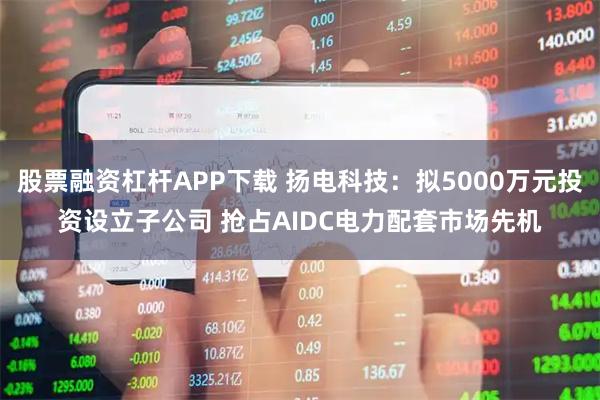 股票融资杠杆APP下载 扬电科技：拟5000万元投资设立子公司 抢占AIDC电力配套市场先机