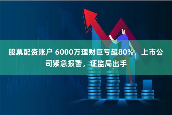 股票配资账户 6000万理财巨亏超80%，上市公司紧急报警，证监局出手