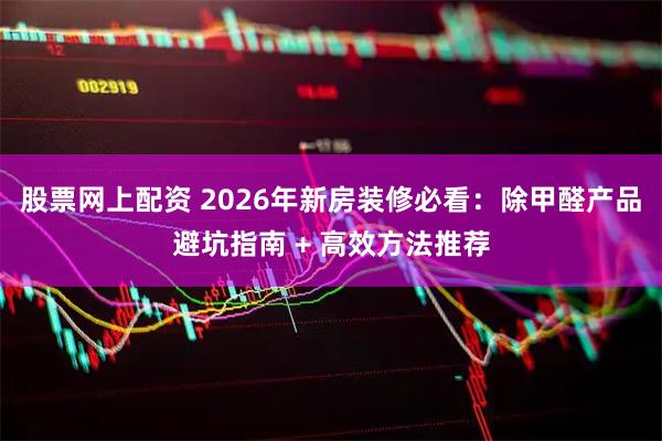 股票网上配资 2026年新房装修必看：除甲醛产品避坑指南 + 高效方法推荐