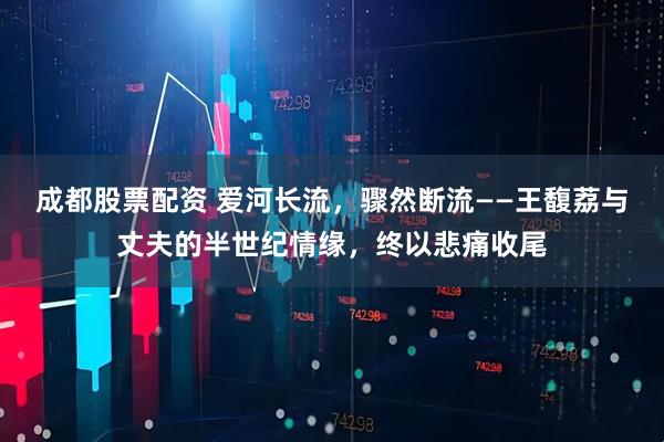 成都股票配资 爱河长流,骤然断流——王馥荔与丈夫的半世纪情缘,终以悲痛收尾