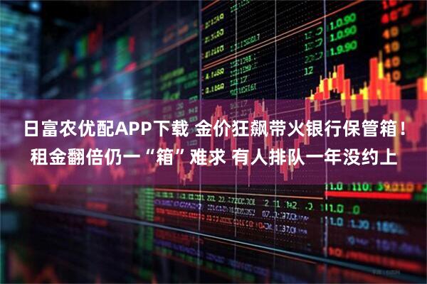 日富农优配APP下载 金价狂飙带火银行保管箱!租金翻倍仍一“箱”难求 有人排队一年没约上