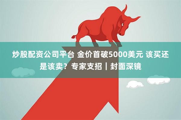 炒股配资公司平台 金价首破5000美元 该买还是该卖?专家支招|封面深镜