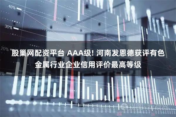股巢网配资平台 AAA级! 河南发恩德获评有色金属行业企业信用评价最高等级