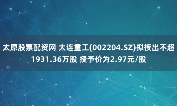太原股票配资网 大连重工(002204.SZ)拟授出不超1931.36万股 授予价为2.97元/股