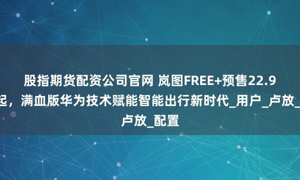 股指期货配资公司官网 岚图FREE+预售22.99万起，满血版华为技术赋能智能出行新时代_用户_卢放_配置