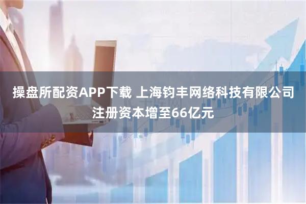 操盘所配资APP下载 上海钧丰网络科技有限公司注册资本增至66亿元