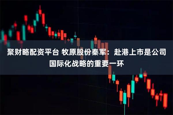 聚财略配资平台 牧原股份秦军:赴港上市是公司国际化战略的重要一环