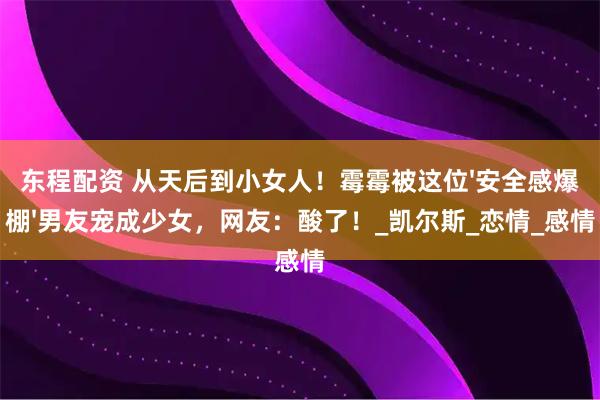 东程配资 从天后到小女人！霉霉被这位'安全感爆棚'男友宠成少女，网友：酸了！_凯尔斯_恋情_感情