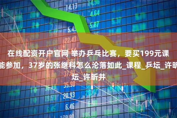 在线配资开户官网 举办乒乓比赛，要买199元课才能参加，37岁的张继科怎么沦落如此_课程_乒坛_许昕并