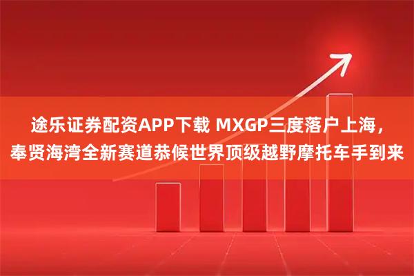 途乐证券配资APP下载 MXGP三度落户上海，奉贤海湾全新赛道恭候世界顶级越野摩托车手到来