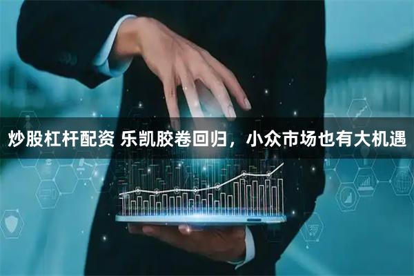 炒股杠杆配资 乐凯胶卷回归，小众市场也有大机遇