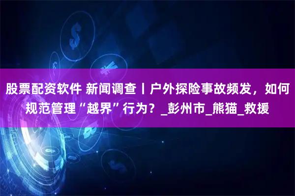 股票配资软件 新闻调查丨户外探险事故频发，如何规范管理“越界”行为？_彭州市_熊猫_救援