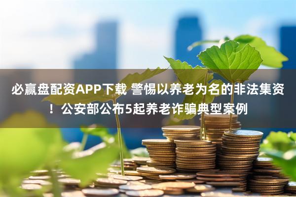 必赢盘配资APP下载 警惕以养老为名的非法集资！公安部公布5起养老诈骗典型案例