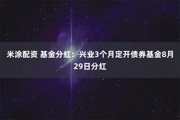米涂配资 基金分红：兴业3个月定开债券基金8月29日分红