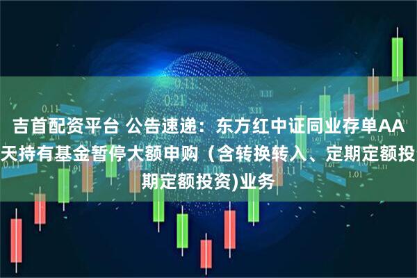 吉首配资平台 公告速递：东方红中证同业存单AAA指数7天持有基金暂停大额申购（含转换转入、定期定额投资)业务