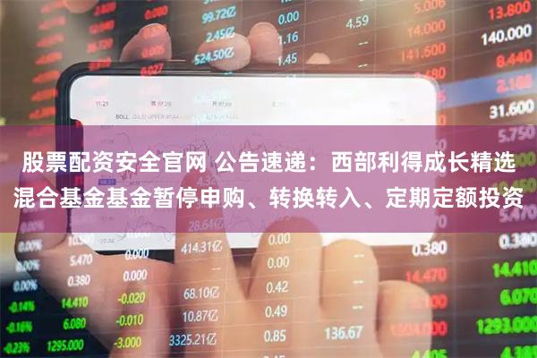 股票配资安全官网 公告速递：西部利得成长精选混合基金基金暂停申购、转换转入、定期定额投资