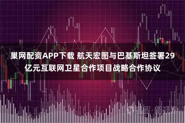 巢网配资APP下载 航天宏图与巴基斯坦签署29亿元互联网卫星合作项目战略合作协议