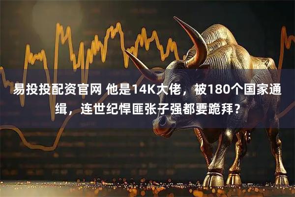 易投投配资官网 他是14K大佬,被180个国家通缉,连世纪悍匪张子强都要跪拜?