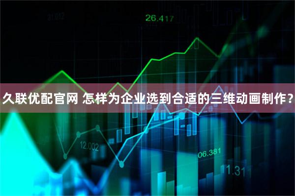久联优配官网 怎样为企业选到合适的三维动画制作？