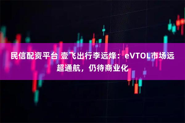 民信配资平台 壹飞出行李远烽：eVTOL市场远超通航，仍待商业化